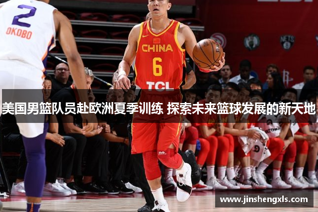 美国男篮队员赴欧洲夏季训练 探索未来篮球发展的新天地