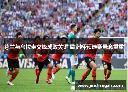芬兰与乌拉圭交锋成败关键 欧洲杯预选赛悬念重重