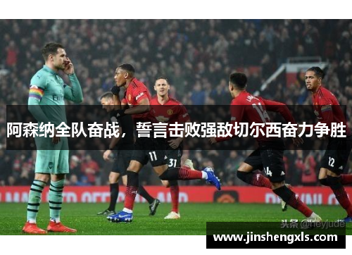 阿森纳全队奋战，誓言击败强敌切尔西奋力争胜