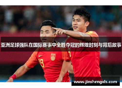 亚洲足球强队在国际赛事中全胜夺冠的辉煌时刻与背后故事
