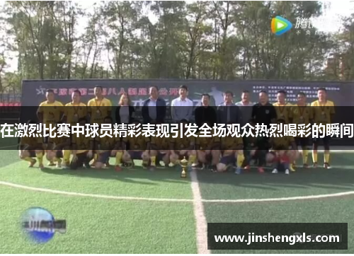 在激烈比赛中球员精彩表现引发全场观众热烈喝彩的瞬间