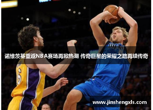 诺维茨基重返NBA赛场再掀热潮 传奇巨星的荣耀之路再续传奇