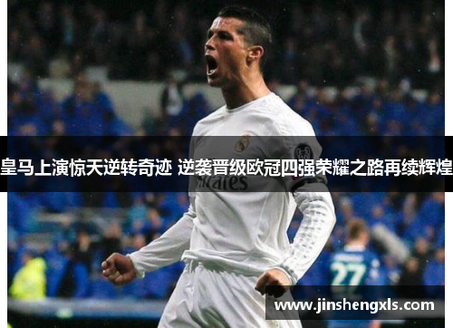 皇马上演惊天逆转奇迹 逆袭晋级欧冠四强荣耀之路再续辉煌