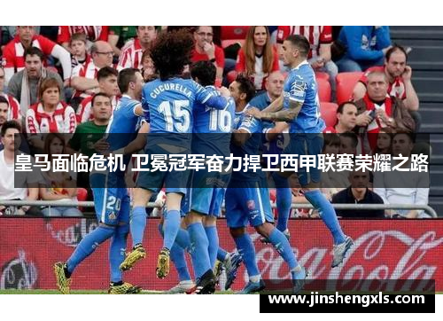 皇马面临危机 卫冕冠军奋力捍卫西甲联赛荣耀之路