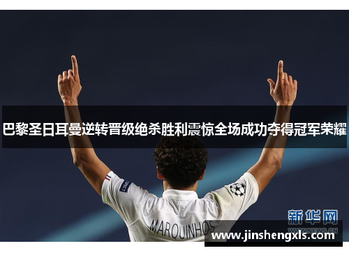巴黎圣日耳曼逆转晋级绝杀胜利震惊全场成功夺得冠军荣耀