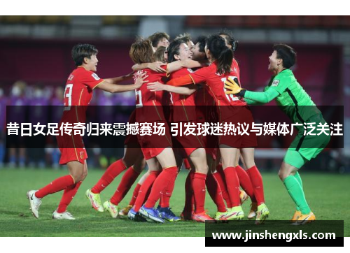 昔日女足传奇归来震撼赛场 引发球迷热议与媒体广泛关注