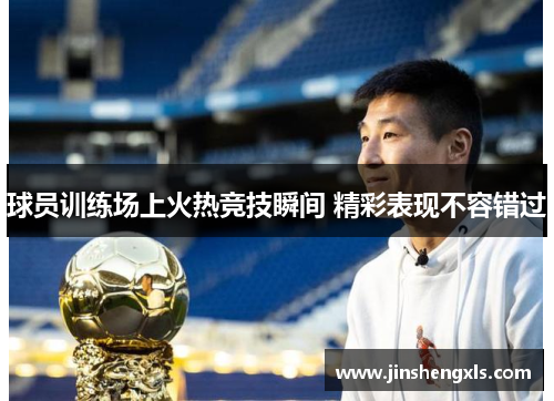 球员训练场上火热竞技瞬间 精彩表现不容错过