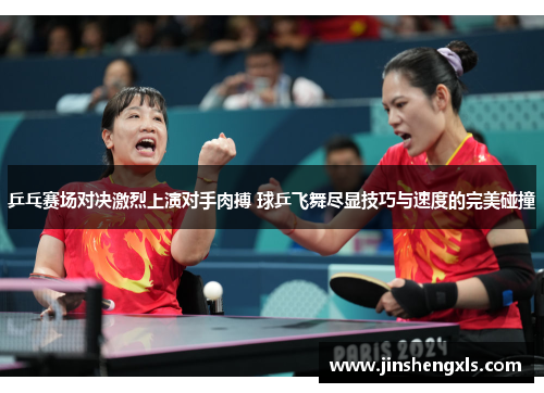 乒乓赛场对决激烈上演对手肉搏 球乒飞舞尽显技巧与速度的完美碰撞