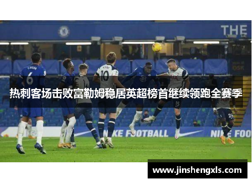 热刺客场击败富勒姆稳居英超榜首继续领跑全赛季